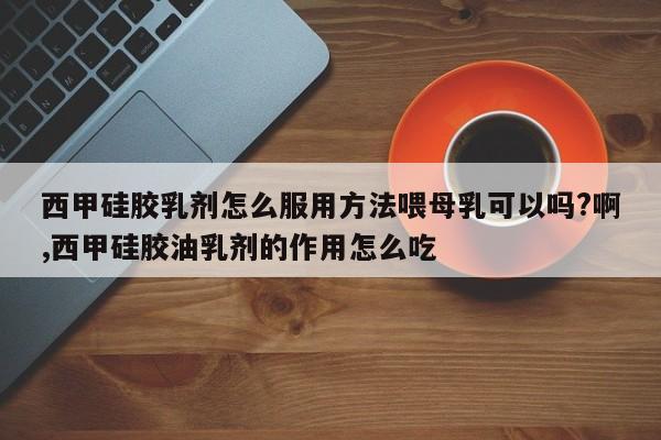 西甲硅胶乳剂怎么服用方法喂母乳可以吗?啊,西甲硅胶油乳剂的作用怎么吃
