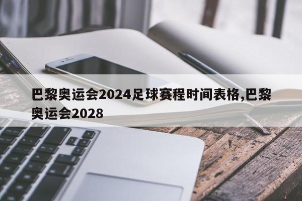 巴黎奥运会2024足球赛程时间表格,巴黎奥运会2028