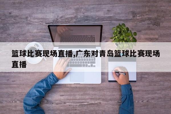 篮球比赛现场直播,广东对青岛篮球比赛现场直播
