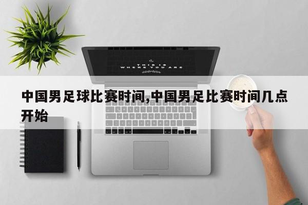 中国男足球比赛时间,中国男足比赛时间几点开始