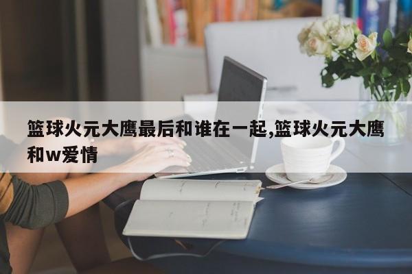 篮球火元大鹰最后和谁在一起,篮球火元大鹰和w爱情