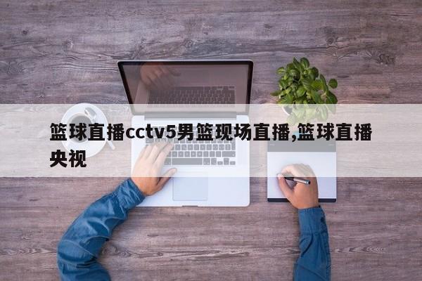 篮球直播cctv5男篮现场直播,篮球直播央视