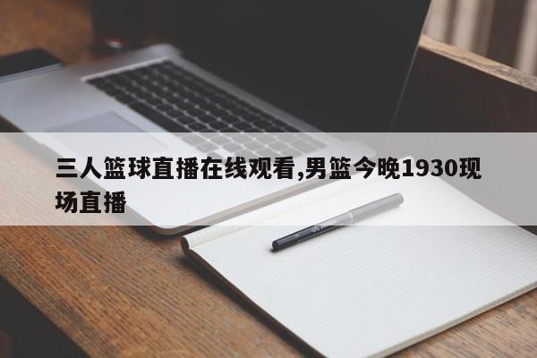 三人篮球直播在线观看,男篮今晚1930现场直播