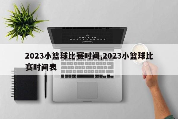 2023小篮球比赛时间,2023小篮球比赛时间表