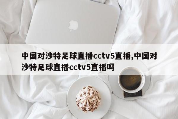 中国对沙特足球直播cctv5直播,中国对沙特足球直播cctv5直播吗