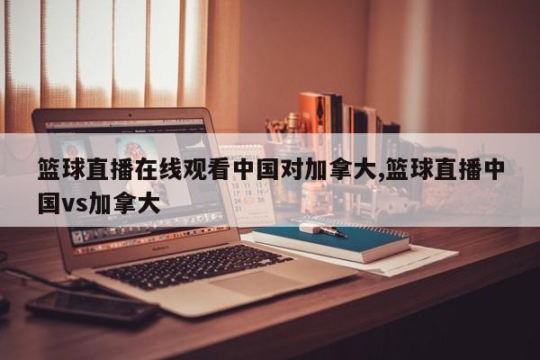 篮球直播在线观看中国对加拿大,篮球直播中国vs加拿大