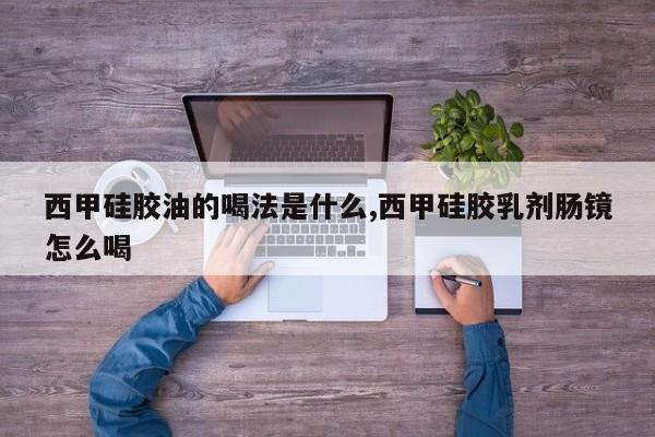 西甲硅胶油的喝法是什么,西甲硅胶乳剂肠镜怎么喝