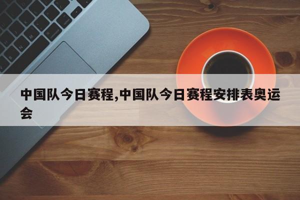 中国队今日赛程,中国队今日赛程安排表奥运会