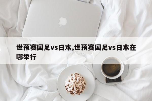 世预赛国足vs日本,世预赛国足vs日本在哪举行