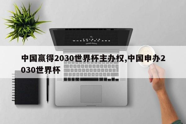 中国赢得2030世界杯主办权,中国申办2030世界杯