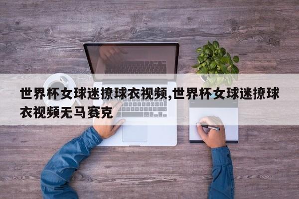 世界杯女球迷撩球衣视频,世界杯女球迷撩球衣视频无马赛克