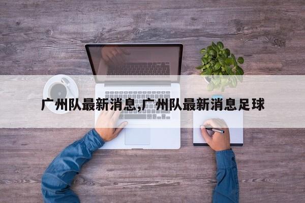 广州队最新消息,广州队最新消息足球