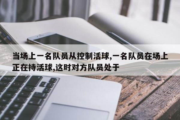 当场上一名队员从控制活球,一名队员在场上正在持活球,这时对方队员处于