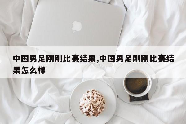 中国男足刚刚比赛结果,中国男足刚刚比赛结果怎么样