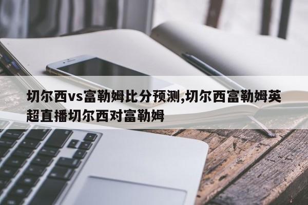 切尔西vs富勒姆比分预测,切尔西富勒姆英超直播切尔西对富勒姆