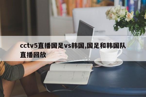 cctv5直播国足vs韩国,国足和韩国队直播回放