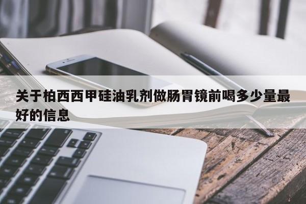 关于柏西西甲硅油乳剂做肠胃镜前喝多少量最好的信息
