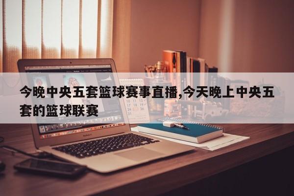 今晚中央五套篮球赛事直播,今天晚上中央五套的篮球联赛