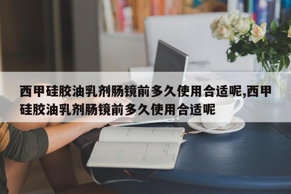 西甲硅胶油乳剂肠镜前多久使用合适呢,西甲硅胶油乳剂肠镜前多久使用合适呢