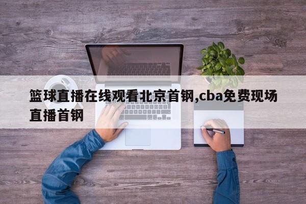 篮球直播在线观看北京首钢,cba免费现场直播首钢