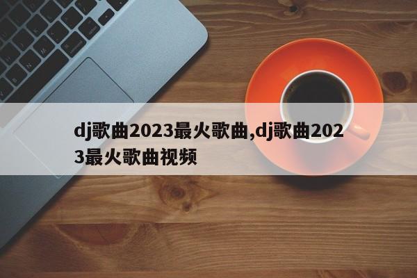 dj歌曲2023最火歌曲,dj歌曲2023最火歌曲视频