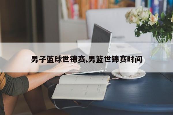 男子篮球世锦赛,男篮世锦赛时间