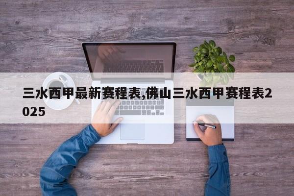 三水西甲最新赛程表,佛山三水西甲赛程表2025