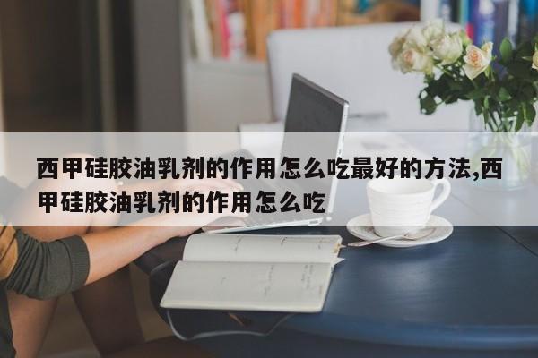 西甲硅胶油乳剂的作用怎么吃最好的方法,西甲硅胶油乳剂的作用怎么吃