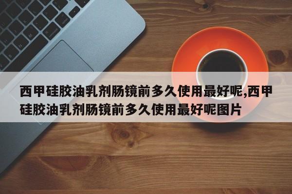 西甲硅胶油乳剂肠镜前多久使用最好呢,西甲硅胶油乳剂肠镜前多久使用最好呢图片