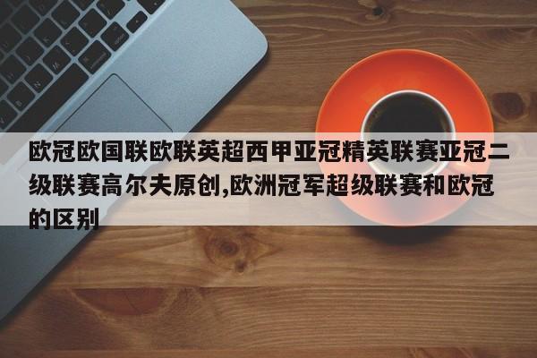 欧冠欧国联欧联英超西甲亚冠精英联赛亚冠二级联赛高尔夫原创,欧洲冠军超级联赛和欧冠的区别