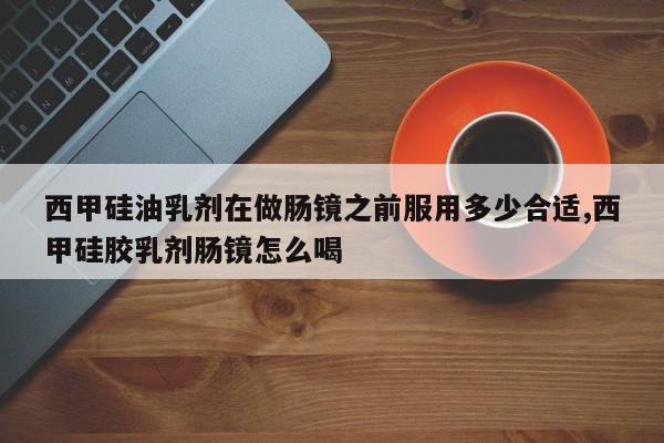 西甲硅油乳剂在做肠镜之前服用多少合适,西甲硅胶乳剂肠镜怎么喝