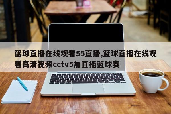 篮球直播在线观看55直播,篮球直播在线观看高清视频cctv5加直播篮球赛