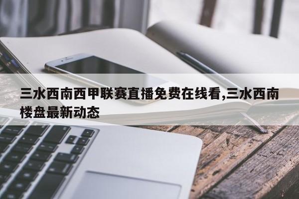 三水西南西甲联赛直播免费在线看,三水西南楼盘最新动态