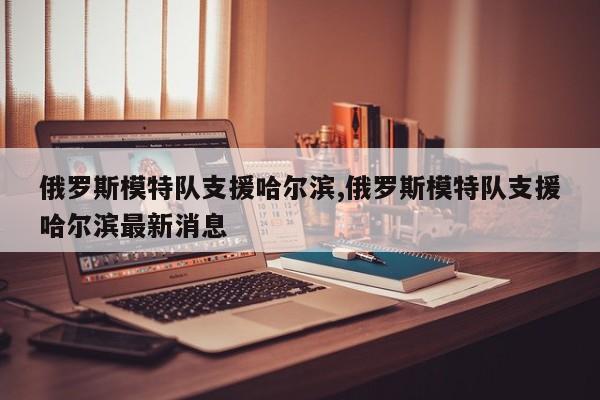 俄罗斯模特队支援哈尔滨,俄罗斯模特队支援哈尔滨最新消息