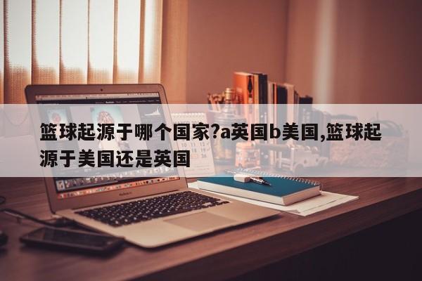 篮球起源于哪个国家?a英国b美国,篮球起源于美国还是英国