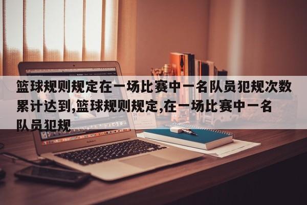 篮球规则规定在一场比赛中一名队员犯规次数累计达到,篮球规则规定,在一场比赛中一名队员犯规