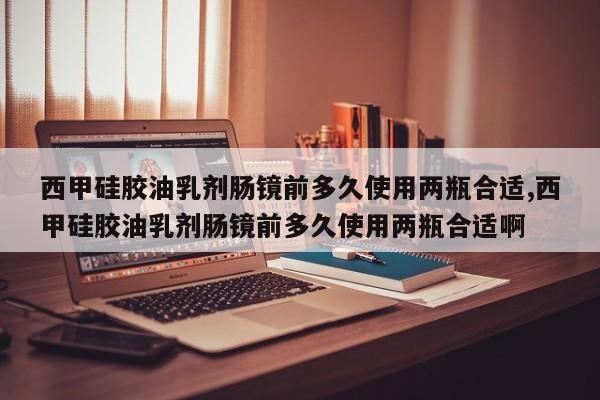 西甲硅胶油乳剂肠镜前多久使用两瓶合适,西甲硅胶油乳剂肠镜前多久使用两瓶合适啊