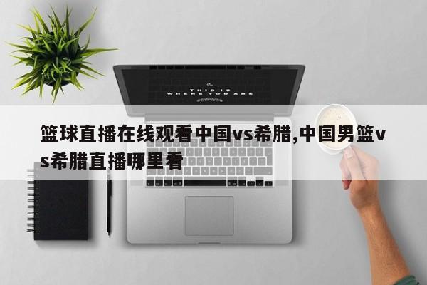 篮球直播在线观看中国vs希腊,中国男篮vs希腊直播哪里看