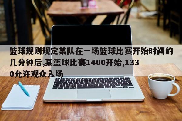 篮球规则规定某队在一场篮球比赛开始时间的几分钟后,某篮球比赛1400开始,1330允许观众入场